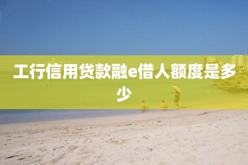 工行信用贷款融e借人额度是多少