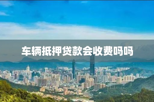车辆抵押贷款会收费吗吗