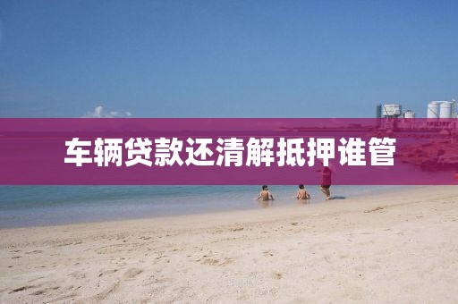 车辆贷款还清解抵押谁管