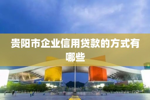 贵阳市企业信用贷款的方式有哪些