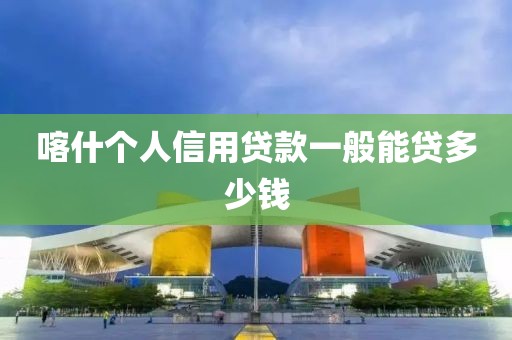 喀什个人信用贷款一般能贷多少钱