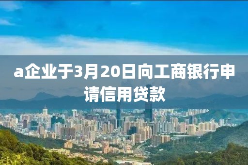 a企业于3月20日向工商银行申请信用贷款