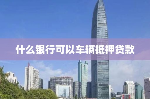 什么银行可以车辆抵押贷款