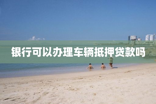 银行可以办理车辆抵押贷款吗